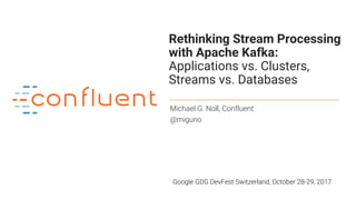 1
Rethinking Stream Processing
with Apache Kafka:
Applications vs. Clusters,
Streams vs. Databases
Michael G. Noll, Confluent
@miguno
Google GDG DevFest Switzerland, October 28-29, 2017
 