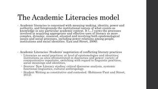 The Academic Literacies model
• Academic literacies is concerned with meaning-making, identity, power and
authority, and foregrounds the institutional nature of what counts as
knowledge in any particular academic context. It […] views the processes
involved in acquiring appropriate and effective uses of literacy as more
complex, dynamic, nuanced, situated and involving both epistemological
issues and social processes, including power relations among people,
institutions and social identities. (Lea and Street, 2006).
• Academic Literacies: Students’ negotiation of conflicting literary practices
 Literacies as social practices; at level of epistemologies and identities;
institutions as sites of/constituted in discourses and power; variety of
communicative repertoire, switching with regard to linguistic practices,
social meanings and identities,
 Sources: New Literacy studies; critical discourse analysis, systemic
functional linguistics, cultural anthropology.
 Student Writing as constitutive and contested. (Robinson-Pant and Street,
2012).
 