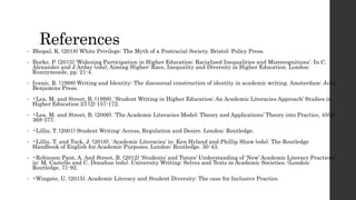 References
• Bhopal, K. (2018) White Privilege: The Myth of a Postracial Society. Bristol: Policy Press.
• Burke, P. (2015) ‘Widening Participation in Higher Education: Racialised Inequalities and Misrecognitions’. In C.
Alexander and J Arday (eds), Aiming Higher: Race, Inequality and Diversity in Higher Education. London:
Runnymeade, pp. 21-4.
• Ivanic, R. (1998) Writing and Identity: The discoursal construction of identity in academic writing. Amsterdam: John
Benjamins Press.
• •Lea, M. and Street, B. (1998). ‘Student Writing in Higher Education: An Academic Literacies Approach’ Studies in
Higher Education 23 (2) 157-172.
• •Lea, M. and Street, B. (2006). ‘The Academic Literacies Model: Theory and Applications’ Theory into Practice, 45(4)
368-377.
• •Lillis, T. (2001) Student Writing: Access, Regulation and Desire. London: Routledge.
• •Lillis, T. and Tuck, J. (2016). ‘Academic Literacies’ in: Ken Hyland and Phillip Shaw (eds). The Routledge
Handbook of English for Academic Purposes. London: Routledge. 30-43.
• •Robinson-Pant, A. And Street, B. (2012) ‘Students’ and Tutors’ Understanding of ‘New’ Academic Literacy Practices’
in: M. Castello and C. Donahue (eds). University Writing: Selves and Texts in Academic Societies. (London:
Routledge. 71-92.
• •Wingate, U. (2015). Academic Literacy and Student Diversity: The case for Inclusive Practice.
 