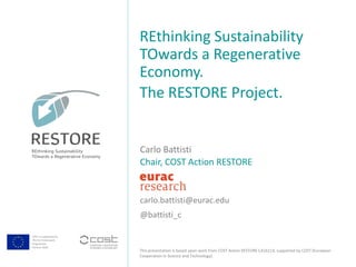 COST is supported by
The EU Framework
Programme
Horizon 2020
This presentation is based upon work from COST Action RESTORE CA16114, supported by COST (European
Cooperation in Science and Technology).
Carlo Battisti
Chair, COST Action RESTORE
carlo.battisti@eurac.edu
@battisti_c
REthinking Sustainability
TOwards a Regenerative
Economy.
The RESTORE Project.
 