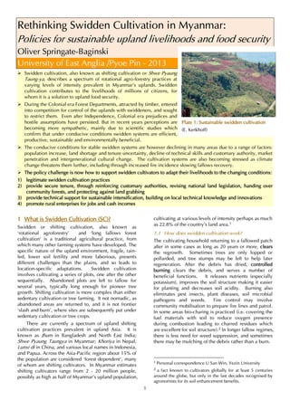 1
Rethinking Swidden Cultivation in Myanmar:
Policies for sustainable upland livelihoods and food security
Oliver Springate-Baginski
University of East Anglia /Pyoe Pin - 2013
 Swidden cultivation, also known as shifting cultivation or Shwe Pyaung
Taung-ya, describes a spectrum of rotational agro-forestry practices at
varying levels of intensity prevalent in Myanmar’s uplands. Swidden
cultivation contributes to the livelihoods of millions of citizens, for
whom it is a solution to upland food security.
 During the Colonial era Forest Departments, attracted by timber, entered
into competition for control of the uplands with swiddeners, and sought
to restrict them. Even after Independence, Colonial era prejudices and
hostile assumptions have persisted. But in recent years perceptions are
becoming more sympathetic, mainly due to scientific studies which
confirm that under conducive conditions swidden systems are efficient,
productive, sustainable and environmentally beneficial.
 The conducive conditions for stable swidden systems are however declining in many areas due to a range of factors:
population increase, land shortage and tenure uncertainty, decline of technical skills and customary authority, market
penetration and intergenerational cultural change. The cultivation systems are also becoming stressed as climate
change threatens them further, including through increased fire incidence slowing fallows recovery.
 The policy challenge is now how to support swidden cultivators to adapt their livelihoods to the changing conditions:
1) legitimate swidden cultivation practices
2) provide secure tenure, through reinforcing customary authorities, revising national land legislation, handing over
community forests, and protecting against land grabbing
3) provide technical support for sustainable intensification, building on local technical knowledge and innovations
4) promote rural enterprises for jobs and cash incomes
1 What is Swidden Cultivation (SC)?
Swidden or shifting cultivation, also known as
‘rotational agroforestry’ and ‘long fallows forest
cultivation’ is a traditional agricultural practice, from
which many other farming systems have developed. The
specific nature of the upland environment, fragile, rain-
fed, lower soil fertility and more laborious, presents
different challenges than the plains, and so leads to
location-specific adaptations. Swidden cultivation
involves cultivating a series of plots, one after the other
sequentially. Abandoned plots are left to fallow for
several years, typically long enough for pioneer tree
growth. Shifting cultivation is more complex than either
sedentary cultivation or tree farming. It not nomadic, as
abandoned areas are returned to, and it is not frontier
‘slash and burn’, where sites are subsequently put under
sedentary cultivation or tree crops.
There are currently a spectrum of upland shifting
cultivation practices prevalent in upland Asia. It is
known as Jhum in Bangladesh and North East India;
Shwe Pyaung Taungya in Myanmar; Khoriya in Nepal,
Lunxi di in China, and various local names in Indonesia,
and Papua. Across the Asia-Pacific region about 15% of
the population are considered ‘forest dependent’, many
of whom are shifting cultivators. In Myanmar estimates
shifting cultivators range from 2 - 20 million people,
possibly as high as half of Myanmar’s upland population,
cultivating at various levels of intensity perhaps as much
as 22.8% of the country’s land area.1
1.1 How does swidden cultivation work?
The cultivating household returning to a fallowed patch
after in some cases as long as 20 years or more, clears
the regrowth. Sometimes trees are only lopped or
pollarded, and tree stumps may be left to help later
regeneration. After the debris has dried, controlled
burning clears the debris, and serves a number of
beneficial functions. It releases nutrients (especially
potassium), improves the soil structure making it easier
for planting and decreases soil acidity. Burning also
eliminates pest insects, plant diseases, soil microbial
pathogens and weeds. Fire control may involve
community mobilisation to prepare fire lines and patrol.
In some areas bio-charing is practiced (i.e. covering the
fuel materials with soil to reduce oxygen presence
during combustion leading to charred residues which
are excellent for soil structure).2 In longer fallow regimes,
there is less need for weed suppression, and sometimes
there may be mulching of the debris rather than a burn.
1 Personal correspondence U San Win, Yezin University
2 a fact known to cultivators globally for at least 5 centuries
around the globe, but only in the last decades recognised by
agronomists for its soil enhancement benefits.
Plate 1: Sustainable swidden cultivation
(E. Kerkhoff)
 