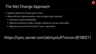 The Net Change Approach
• Updates data from known point in time
• More efficient implementation, more complex logic required
• Uses less network bandwidth
• Requires handling of adds, changes, deletes on server and mobile
• Requires one source of truth for “since” parameter
https://sync.server.com/allmystuff?since=20180211
 