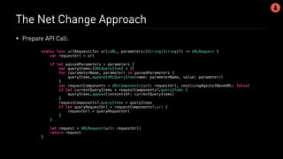The Net Change Approach
• Prepare API Call:
static func urlRequest(for url:URL, parameters:[String:String]?) -> URLRequest {
var requestUrl = url
if let passedParameters = parameters {
var queryItems:[URLQueryItem] = []
for (parameterName, parameter) in passedParameters {
queryItems.append(URLQueryItem(name: parameterName, value: parameter))
}
var requestComponents = URLComponents(url: requestUrl, resolvingAgainstBaseURL: false)
if let currentQueryItems = requestComponents?.queryItems {
queryItems.append(contentsOf: currentQueryItems)
}
requestComponents?.queryItems = queryItems
if let queryRequestUrl = requestComponents?.url {
requestUrl = queryRequestUrl
}
}
let request = URLRequest(url: requestUrl)
return request
}
 