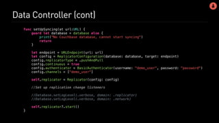 Data Controller (cont)
func setUpSyncing(at url:URL) {
guard let database = database else {
print("No Couchbase database, cannot start syncing")
return
}
let endpoint = URLEndpoint(url: url)
let config = ReplicatorConfiguration(database: database, target: endpoint)
config.replicatorType = .pushAndPull
config.continuous = true
config.authenticator = BasicAuthenticator(username: "demo_user", password: "password")
config.channels = ["demo_user"]
self.replicator = Replicator(config: config)
//Set up replication change listeners
//Database.setLogLevel(.verbose, domain: .replicator)
//Database.setLogLevel(.verbose, domain: .network)
self.replicator?.start()
}
 