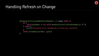Handling Refresh on Change
dataController?.greenBarRefreshHandler = { [weak self] in
do {
self?.greenBars = try self?.dataController?.fetchGreenBars() ?? []
} catch {
print("Encounted error attempting to fetch bar records")
}
self?.reloadSection(for: .green)
}
 