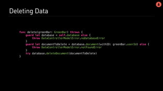 Deleting Data
func delete(greenBar: GreenBar) throws {
guard let database = self.database else {
throw DataControllerModelError.noDatabaseError
}
guard let documentToDelete = database.document(withID: greenBar.userId) else {
throw DataControllerModelError.notFoundError
}
try database.deleteDocument(documentToDelete)
}
 