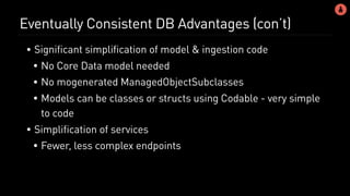 Eventually Consistent DB Advantages (con’t)
• Significant simplification of model & ingestion code
• No Core Data model needed
• No mogenerated ManagedObjectSubclasses
• Models can be classes or structs using Codable - very simple
to code
• Simplification of services
• Fewer, less complex endpoints
 