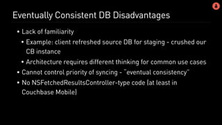 Eventually Consistent DB Disadvantages
• Lack of familiarity
• Example: client refreshed source DB for staging - crushed our
CB instance
• Architecture requires different thinking for common use cases
• Cannot control priority of syncing - “eventual consistency”
• No NSFetchedResultsController-type code (at least in
Couchbase Mobile)
 