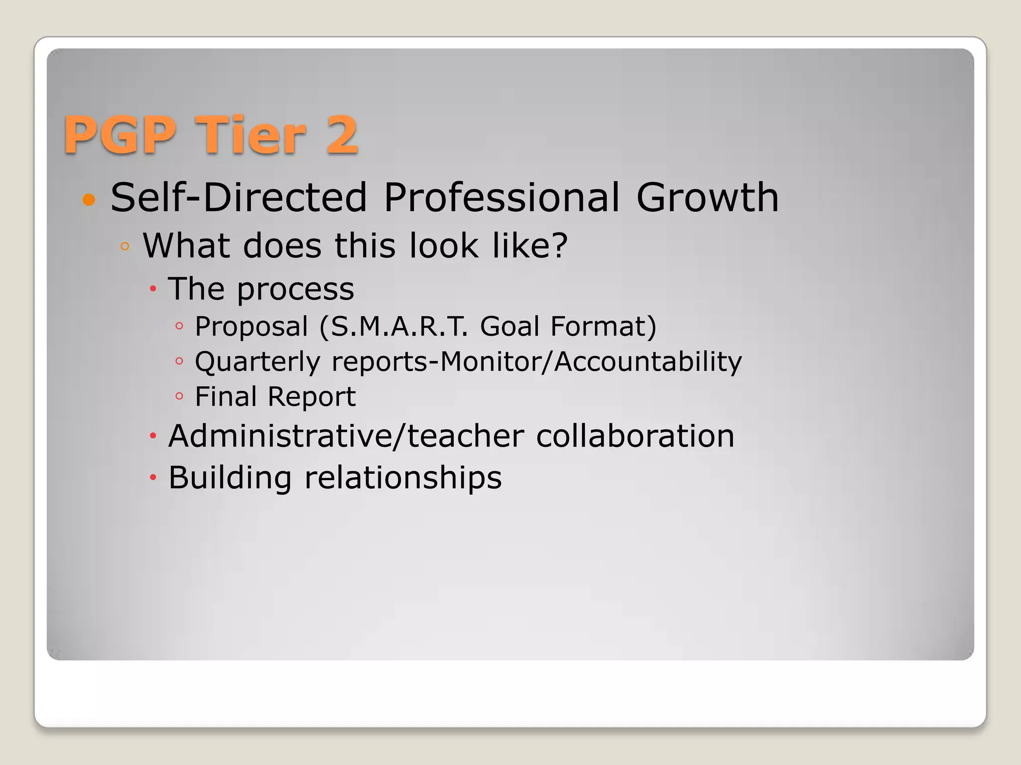 PGP Tier 2
   Self-Directed Professional Growth
    ◦ What does this look like?
      The process
       ◦ Proposal (S.M.A.R.T. Goal Format)
       ◦ Quarterly reports-Monitor/Accountability
       ◦ Final Report
      Administrative/teacher collaboration
      Building relationships
 