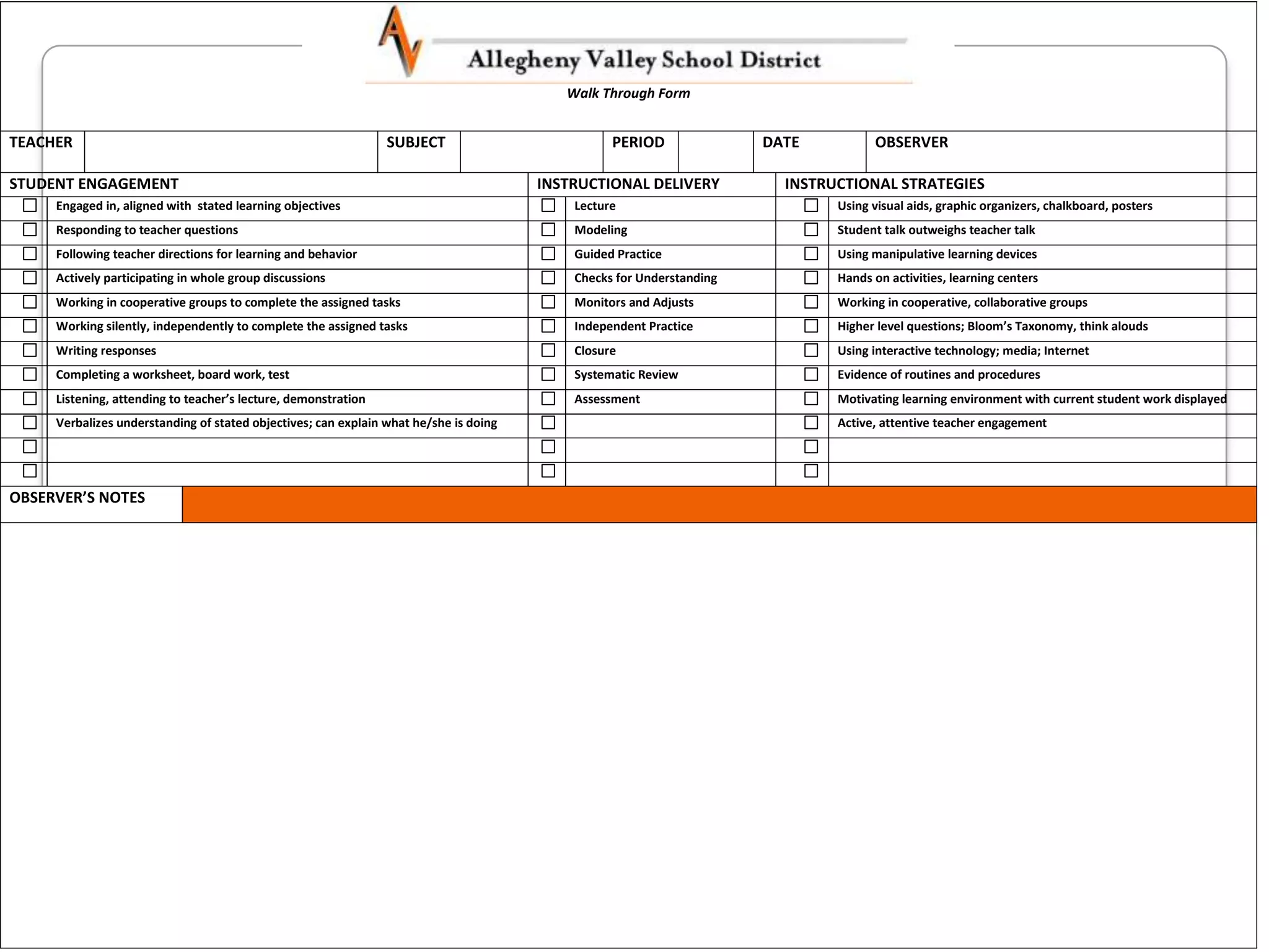 Walk Through Form


TEACHER                                                         SUBJECT                          PERIOD               DATE          OBSERVER

STUDENT ENGAGEMENT                                                                     INSTRUCTIONAL DELIVERY           INSTRUCTIONAL STRATEGIES
     Engaged in, aligned with stated learning objectives                                   Lecture                            Using visual aids, graphic organizers, chalkboard, posters
     Responding to teacher questions                                                       Modeling                           Student talk outweighs teacher talk
     Following teacher directions for learning and behavior                                Guided Practice                    Using manipulative learning devices
     Actively participating in whole group discussions                                     Checks for Understanding           Hands on activities, learning centers
     Working in cooperative groups to complete the assigned tasks                          Monitors and Adjusts               Working in cooperative, collaborative groups
     Working silently, independently to complete the assigned tasks                        Independent Practice               Higher level questions; Bloom’s Taxonomy, think alouds
     Writing responses                                                                     Closure                            Using interactive technology; media; Internet
     Completing a worksheet, board work, test                                              Systematic Review                  Evidence of routines and procedures
     Listening, attending to teacher’s lecture, demonstration                              Assessment                         Motivating learning environment with current student work displayed
     Verbalizes understanding of stated objectives; can explain what he/she is doing                                          Active, attentive teacher engagement




OBSERVER’S NOTES
 