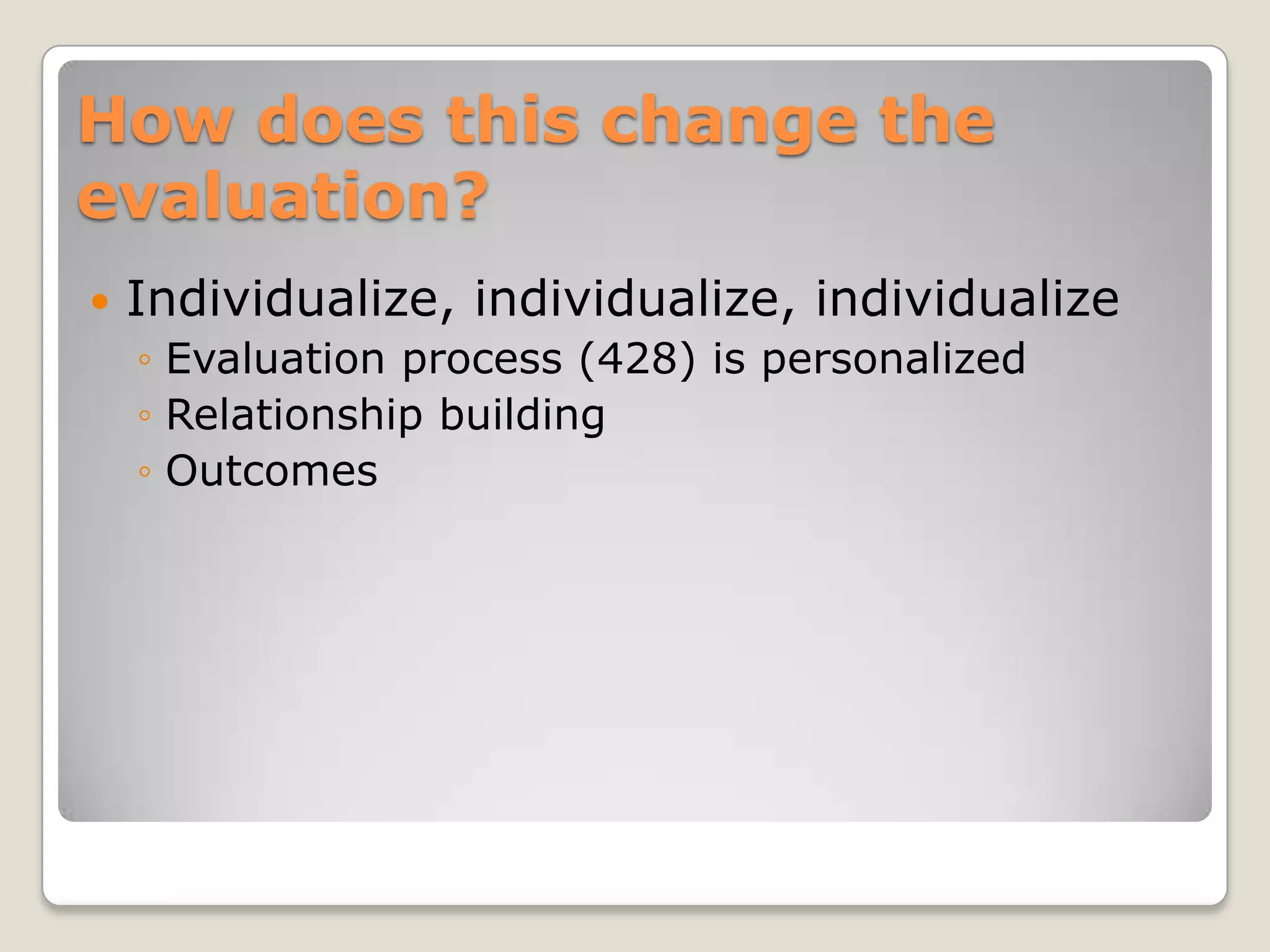 How does this change the
evaluation?
   Individualize, individualize, individualize
    ◦ Evaluation process (428) is personalized
    ◦ Relationship building
    ◦ Outcomes
 