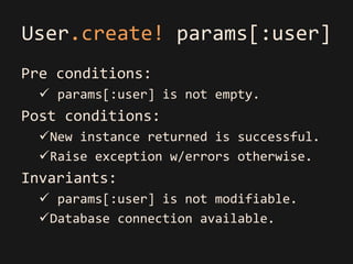 User.create! params[:user]
Pre conditions:
   params[:user] is not empty.
Post conditions:
  New instance returned is successful.
  Raise exception w/errors otherwise.
Invariants:
   params[:user] is not modifiable.
  Database connection available.
 