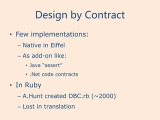 Design by Contract
• Few implementations:
  – Native in Eiffel
  – As add-on like:
     • Java “assert”
     • .Net code contracts

• In Ruby
  – A.Hunt created DBC.rb (~2000)
  – Lost in translation
 