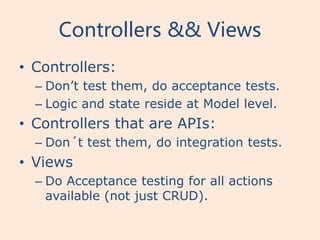 Controllers && Views
• Controllers:
  – Don’t test them, do acceptance tests.
  – Logic and state reside at Model level.
• Controllers that are APIs:
  – Don´t test them, do integration tests.
• Views
  – Do Acceptance testing for all actions
    available (not just CRUD).
 