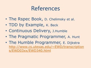 References
•   The Rspec Book, D. Chelimsky et al.
•   TDD by Example, K. Beck
•   Continuous Delivery, J.Humble
•   The Pragmatic Programmer, A. Hunt
•   The Humble Programmer, E. Dijkstra
    http://www.cs.utexas.edu/~EWD/transcription
    s/EWD03xx/EWD340.html
 