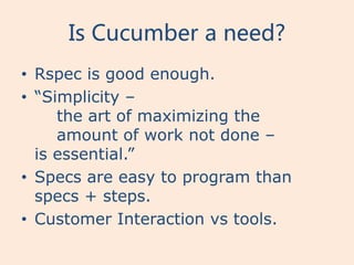 Is Cucumber a need?
• Rspec is good enough.
• “Simplicity –
     the art of maximizing the
     amount of work not done –
  is essential.”
• Specs are easy to program than
  specs + steps.
• Customer Interaction vs tools.
 