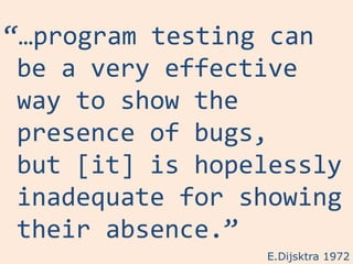 “…program testing can
 be a very effective
 way to show the
 presence of bugs,
 but [it] is hopelessly
 inadequate for showing
 their absence.”
                 E.Dijsktra 1972
 