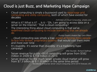 Cloud is just Buzz, and Marketing Hype Campaign
 •   Cloud computing is simply a buzzword used to repackage grid
     computing and utility computing, both of which have existed for
     decades
                                               -       Definition of Cloud Computing, whatis.com
 •   What is it? What is it? ... Is it - 'Oh, I am going to access data on a
     server on the Internet.' That is cloud computing?
 •   The interesting thing about cloud computing is that we’ve
     redefined cloud computing to include everything that we already
     do
                                                   -      During Oracle’s Analyst Day, Larry Ellison
 •   .. cloud computing was simply a trap aimed at forcing more people
     to buy into locked, proprietary systems that would cost them more
     and more over time
 •   It's stupidity. It's worse than stupidity: it's a marketing hype
     campaign
                                                              -    GNU founder, Richard Stallman
 •   Server revenue for public cloud computing will grow from $582
     million in 2009 to $718 million in 2014
 •   Server revenue for the much larger private cloud market will grow
     from $7.3 billion to $11.8 billion in the same time period
                     -   Worldwide Enterprise Server Cloud Computing 2010-2014 Forecast, IDC
 