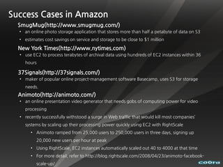 Success Cases in Amazon
  SmugMug(http://www.smugmug.com/)
  • an online photo storage application that stores more than half a petabyte of data on S3
  • estimates cost savings on service and storage to be close to $1 million

  New York Times(http://www.nytimes.com)
  • use EC2 to process terabytes of archival data using hundreds of EC2 instances within 36
    hours

  37Signals(http://37signals.com/)
  • maker of popular online project-management software Basecamp, uses S3 for storage
    needs.
  Animoto(http://animoto.com/)
  • an online presentation video generator that needs gobs of computing power for video
    processing
  • recently successfully withstood a surge in Web traffic that would kill most companies’
    systems by scaling up their processing power quickly using EC2 with RightScale
       • Animoto ramped from 25,000 users to 250,000 users in three days, signing up
          20,000 new users per hour at peak
       • Using RightScale, EC2 instances automatically scaled out 40 to 4000 at that time
       • For more detail, refer to http://blog.rightscale.com/2008/04/23/animoto-facebook-
          scale-up/
 