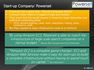 Start-up Company: Powerset
  Powerset had a great idea, “Natural Language Search”
  It should index millions of pages of data and content
  They knew that this would require a massively large datacenter and
   extensive computing power
     CPUs, terminal switches, cable, racks, datacenters, hosting, power,
      maintenance, staffs
  But they needed to keep infrastructure costs at a minimum

   “By using Amazon EC2, Powerset is able to match the
    infrastructure of large scale search companies on a
        startup budget.” - Barney Pell, Founder and CEO of Powerset

   ““Amazon EC2 is a complete game-changer. EC2 and
 Amazon Web Services make it easy for start-ups to build
 a complete infrastructure without having to spend much
                  on capital .”- Paul Hammann
                                                                            6
 