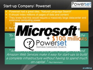 Start-up Company: Powerset
  Powerset had a great idea, “Natural Language Search”
  It should index millions of pages of data and content
  They knew that this would require a massively large datacenter and
   extensive computing power
     CPUs, terminal switches, cable, racks, datacenters, hosting, power,
      maintenance, staffs
  But they needed to keep infrastructure costs at a minimum

   “By using Amazon EC2, Powerset is able to match the
                                             $100 millions
    infrastructure of large scale search companies on a
        startup budget.” - Barney Pell, Founder and CEO of Powerset

   ““Amazon EC2 is a complete game-changer. EC2 and
 Amazon Web Services make it easy for start-ups to build
 a complete infrastructure without having to spend much
                  on capital .”- Paul Hammann
                                                                            7
 