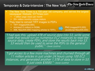 Temporary & Data-intensive : The New York Times
  The New York Times is a 150-year old company, and serves the largest
   newspaper Website, NYTimes.com
      1 billion page views per month
      20+ million monthly unique visitors
  They tried to convert TIFF images to PDFs
      TIFF images(405,000),
      Articles(3.3 million) in SGML                  PNG images(810,000)
      XML files(405,000) mapping articles to TIFFs   JavaScript files(405,000)

 “I had was this: upload 4TB of source data into S3, write some
  code that would run on numerous EC2 instances to read the
   source data, create PDFs, and store the results back into S3.
     S3 would then be used to serve the PDFs to the general
                        public.” - Derek Gottfrid

 “I got access to a few more machines and churned through all
     11 million articles in just under 24 hours using 100 EC2
 instances, and generated another 1.5TB of data to store in S3.
                  It just costs $3000.” - Derek Gottfrid

                                                                            8
 