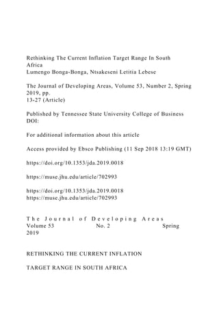 Rethinking The Current Inflation Target Range In South
Africa
Lumengo Bonga-Bonga, Ntsakeseni Letitia Lebese
The Journal of Developing Areas, Volume 53, Number 2, Spring
2019, pp.
13-27 (Article)
Published by Tennessee State University College of Business
DOI:
For additional information about this article
Access provided by Ebsco Publishing (11 Sep 2018 13:19 GMT)
https://doi.org/10.1353/jda.2019.0018
https://muse.jhu.edu/article/702993
https://doi.org/10.1353/jda.2019.0018
https://muse.jhu.edu/article/702993
T h e J o u r n a l o f D e v e l o p i n g A r e a s
Volume 53 No. 2 Spring
2019
RETHINKING THE CURRENT INFLATION
TARGET RANGE IN SOUTH AFRICA
 