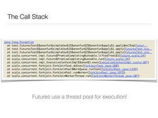 The Call Stack 
java.lang.Exception 
at test.FuturesTest$$anonfun$simpleUse$1$$anonfun$2$$anonfun$apply$1.apply$mcI$sp(Futur.. 
at test.FuturesTest$$anonfun$simpleUse$1$$anonfun$2$$anonfun$apply$1.apply(FuturesTest.sca.. 
at test.FuturesTest$$anonfun$simpleUse$1$$anonfun$2$$anonfun$apply$1.apply(FuturesTest.sca.. 
at scala.concurrent.impl.Future$PromiseCompletingRunnable.liftedTree1$1(Future.scala:24) 
at scala.concurrent.impl.Future$PromiseCompletingRunnable.run(Future.scala:24) 
at scala.concurrent.impl.ExecutionContextImpl$$anon$3.exec(ExecutionContextImpl.scala:107) 
at scala.concurrent.forkjoin.ForkJoinTask.doExec(ForkJoinTask.java:260) 
at scala.concurrent.forkjoin.ForkJoinPool$WorkQueue.runTask(ForkJoinPool.java:1339) 
at scala.concurrent.forkjoin.ForkJoinPool.runWorker(ForkJoinPool.java:1979) 
at scala.concurrent.forkjoin.ForkJoinWorkerThread.run(ForkJoinWorkerThread.java:107) 
Futures use a thread pool for execution! 
 