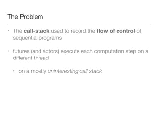 The Problem 
• The call-stack used to record the flow of control of 
sequential programs 
• futures (and actors) execute each computation step on a 
different thread 
• on a mostly uninteresting call stack 
 