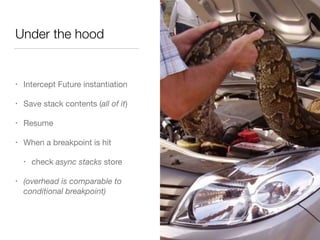 Under the hood 
• Intercept Future instantiation 
• Save stack contents (all of it) 
• Resume 
• When a breakpoint is hit 
• check async stacks store 
• (overhead is comparable to 
conditional breakpoint) 
 
