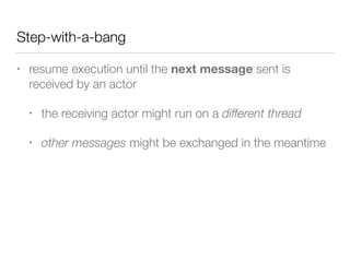 Step-with-a-bang 
• resume execution until the next message sent is 
received by an actor 
• the receiving actor might run on a different thread 
• other messages might be exchanged in the meantime 
 