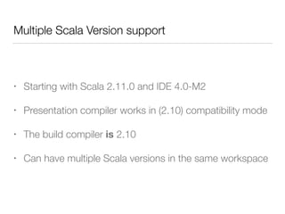 Multiple Scala Version support 
• Starting with Scala 2.11.0 and IDE 4.0-M2 
• Presentation compiler works in (2.10) compatibility mode 
• The build compiler is 2.10 
• Can have multiple Scala versions in the same workspace 
 