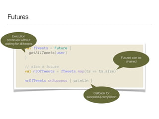 Futures 
Execution 
continues without 
waiting for all tweets 
val fTweets = Future { 
getAllTweets(user) 
} 
! 
// also a future 
val nrOfTweets = fTweets.map(ts => ts.size) 
! 
nrOfTweets onSuccess { println } 
Futures can be 
chained 
Callback for 
successful completion 
 