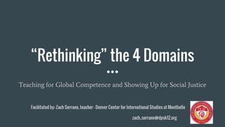 “Rethinking” the 4 Domains
Teaching for Global Competence and Showing Up for Social Justice
Facilitated by: Zach Serrano, teacher - Denver Center for International Studies at Montbello
zach_serrano@dpsk12.org
 