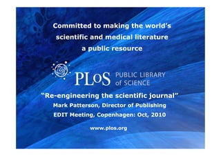 www.plos.org
“Re-engineering the scientific journal”
Mark Patterson, Director of Publishing
EDIT Meeting, Copenhagen: Oct, 2010
Committed to making the world’s
scientific and medical literature
a public resource
 