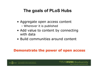The goals of PLoS Hubs
• Aggregate open access content
– Wherever it is published
• Add value to content by connecting
with data
• Build communities around content
Demonstrate the power of open access
 