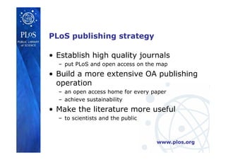 www.plos.org
• Establish high quality journals
– put PLoS and open access on the map
• Build a more extensive OA publishing
operation
– an open access home for every paper
– achieve sustainability
• Make the literature more useful
– to scientists and the public
PLoS publishing strategy
 
