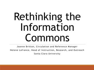 Rethinking the 
Information 
Commons 
Joanne Br i t ton, Ci r culat ion and Reference Manager 
Helene Laf rance , Head of Ins t ruc t ion, Resear ch, and Out reach 
Santa Clara Uni ver s i t y 
 