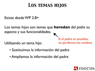Los temas hijos

Existe desde WP 2.8+

Los temas hijos son temas que heredan del padre su
aspecto y sus funcionalidades.
                                  Si el padre se actualiza,
Utilizando un tema hijo:          no perdemos los cambios

   • Sustituimos la información del padre
   • Ampliamos la información del padre
 