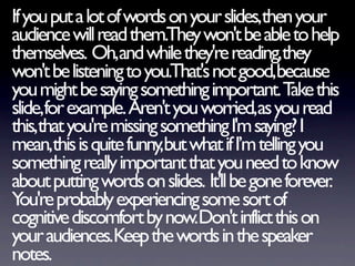 If you put a lot of words on your slides,then your
audience will read them.They won't be able to help
themselves. Oh,and while they're reading,they
won't be listening to you.That's not good,because
you might be saying something important. T thisake
slide,for example. Aren't you worried,as you read
this,that you're missing something I'm saying? I
mean,this is quite funny,but what if I’m telling you
something really important that you need to know
about putting words on slides. It'll be gone forever.
Y re probably experiencing some sort of
  ou'
cognitive discomfort by now.Don't inflict this on
your audiences.Keep the words in the speaker
notes.
 