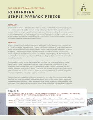 THE HIGH PERFORMANCE PORTFOLIO:

RETHINKING
SIMPLE PAYBACK PERIOD

SUMMARY
Simple payback period – deﬁned as the number of years it would take to recover a project’s costs
– is a metric commonly used to evaluate energy-efﬁciency and sustainability investments. While
quick and intuitive, simple payback can lead to sub-optimal decision-making. By not incorporating
important aspects such as the time value of money, cash ﬂows after the payback period, and how a
property’s lease allocates the costs and beneﬁts of an efﬁciency project, simple payback provides an
incomplete view of an investment’s ﬁnancial return.

IN DEPTH
When it comes to deciding which investments get funded, the ﬁrst question most managers ask
is, “What’s the simple payback period?” A quick calculation – dividing the initial costs of a project
by the annual expected savings – simple payback period is the most widely used metric in capital
budgeting. Determining the simple payback period can be useful if the main goal is quickly
recapturing funds, or as a screening exercise to compare competing projects. However, placing too
much emphasis on simple payback gives a limited view of a project’s economics and can result in
missed opportunities.

Simple payback period ignores the impact of any cash ﬂows that are received after the payback
period – even though it is precisely those cash ﬂows that determine the proﬁtability of the
investment. Take the case of two $100,000 investments. Project A returns $50,000 per year and
nothing thereafter, while Project B returns $25,000 per year for each of 10 years. Project B’s simple
payback period may be twice as long as Project A’s; however, its capacity to generate far greater
returns over its lifetime makes it the superior investment.

Additionally, simple payback period does not recognize the time value of money, treating each dollar
that ﬂows in or out as being equally valuable regardless of when the ﬂow occurs. Assuming a market
interest rate greater than zero, a dollar received today has greater value than a dollar received at some
point in the future. Take two $100,000 projects, each of which has a simple payback period of two years.




FIGURE 1:
PROJECTS WITH IDENTICAL SIMPLE PAYBACK PERIOD CAN HAVE VERY DIFFERENT NET PRESENT
VALUES DEPENDING ON THE TIMING AND DURATION OF CASH FLOWS

             SPP         NPV           TODAY           YR 1         YR 2          YR 3         YR 4         YR 5           YR 6      YR 7      YR 8      YR 9      YR 10

PROJECT A      2     ($13,223.14)    $ (100,000)      $50,000      $50,000
PROJECT B      4      $53,614.18     $ (100,000)      $25,000      $25,000       $25,000      $25,000      $25,000         $25,000   $25,000   $25,000   $25,000   $25,000
            Note: Initial investment is made at beginning of Year 1, while savings are received at the end of each year.
 