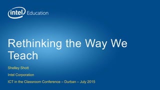 Shelley Shott
Intel Corporation
ICT in the Classroom Conference – Durban – July 2015
Rethinking the Way We
Teach
 