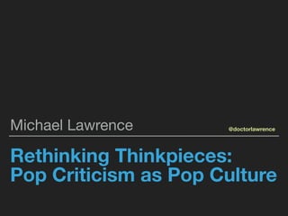 Rethinking Thinkpieces:
Pop Criticism as Pop Culture
Michael Lawrence @doctorlawrence
 
