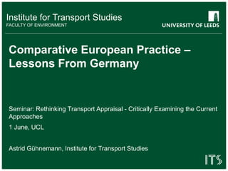 Institute for Transport Studies
FACULTY OF ENVIRONMENT
Comparative European Practice –
Lessons From Germany
Seminar: Rethinking Transport Appraisal - Critically Examining the Current
Approaches
1 June, UCL
Astrid Gühnemann, Institute for Transport Studies
 