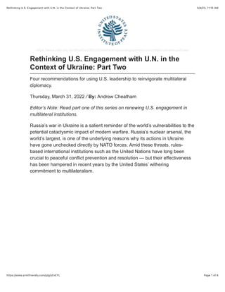 5/4/23, 11:15 AM
Rethinking U.S. Engagement with U.N. in the Context of Ukraine: Part Two
Page 1 of 6
https://www.printfriendly.com/p/g/yEvEYL
https://www.usip.org /publications/2022/03/rethinking-us-engagement-un-context-ukraine-part-two
Rethinking U.S. Engagement with U.N. in the
Context of Ukraine: Part Two
Four recommendations for using U.S. leadership to reinvigorate multilateral
diplomacy.
Thursday, March 31, 2022 / By: Andrew Cheatham
Editor’s Note: Read part one of this series on renewing U.S. engagement in
multilateral institutions.
Russia’s war in Ukraine is a salient reminder of the world’s vulnerabilities to the
potential cataclysmic impact of modern warfare. Russia’s nuclear arsenal, the
world’s largest, is one of the underlying reasons why its actions in Ukraine
have gone unchecked directly by NATO forces. Amid these threats, rules-
based international institutions such as the United Nations have long been
crucial to peaceful conflict prevention and resolution — but their effectiveness
has been hampered in recent years by the United States’ withering
commitment to multilateralism.
 