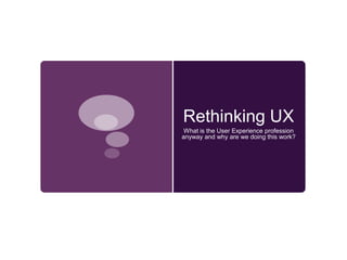 Rethinking UX What is the User Experience profession anyway and why are we doing this work?  