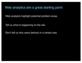 Web analytics are a great starting point
Web analytics highlight potential problem areas
Tell us what is happening on the site
Don’t tell us why users behave in a certain way
 