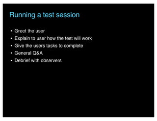 Running a test session
• Greet the user
• Explain to user how the test will work
• Give the users tasks to complete
• General Q&A
• Debrief with observers
 