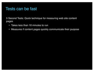 Tests can be fast
5 Second Tests: Quick technique for measuring web site content
pages
• Takes less than 10 minutes to run
• Measures if content pages quickly communicate their purpose
 