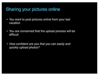 Sharing your pictures online
• You want to post pictures online from your last
vacation
• You are concerned that the upload process will be
difﬁcult
• How conﬁdent are you that you can easily and
quickly upload photos?
 